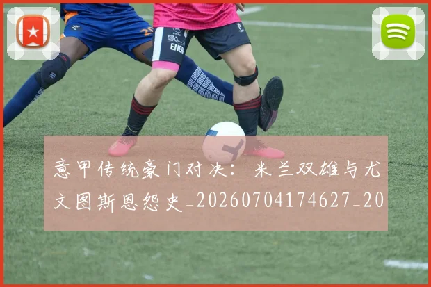 意甲传统豪门对决:米兰双雄与尤文图斯恩怨史_20260704174627_20260724074454