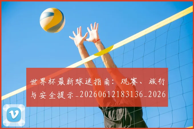 世界杯最新球迷指南:观赛、旅行与安全提示_20260612183136_20260702174655