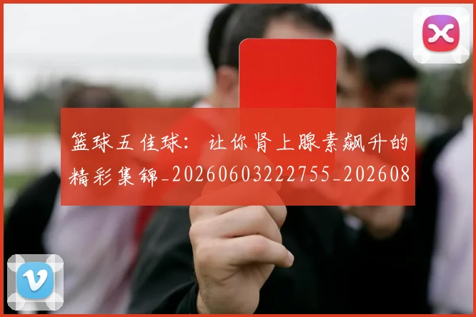 篮球五佳球:让你肾上腺素飙升的精彩集锦_20260603222755_20260802170324