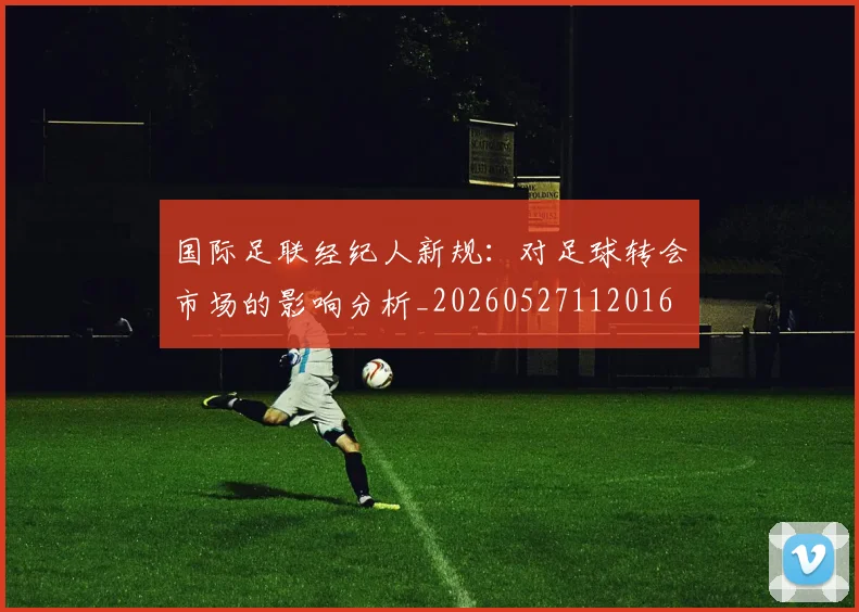 国际足联经纪人新规:对足球转会市场的影响分析_20260527112016