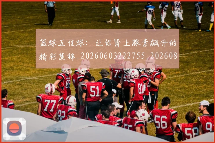 篮球五佳球:让你肾上腺素飙升的精彩集锦_20260603222755_20260802170324