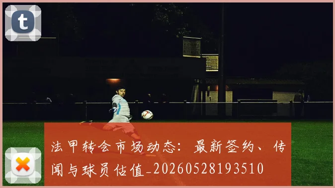 法甲转会市场动态:最新签约、传闻与球员估值_20260528193510