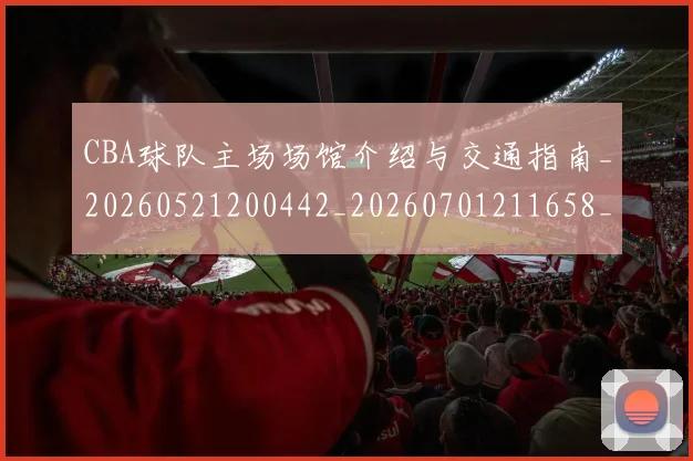 CBA球队主场场馆介绍与交通指南_20260521200442_20260701211658_20260712045927