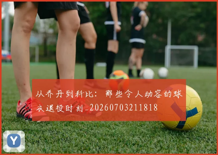 从乔丹到科比:那些令人动容的球衣退役时刻_20260703211818