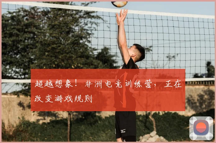 超越想象!非洲电竞训练营,正在改变游戏规则