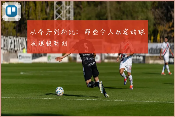 从乔丹到科比:那些令人动容的球衣退役时刻