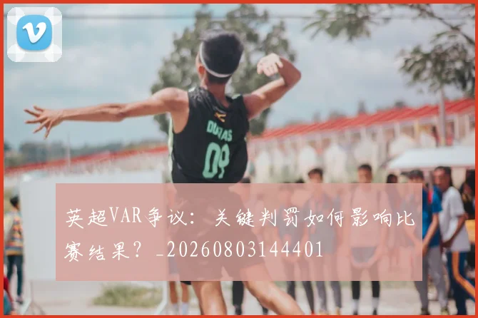 英超VAR争议:关键判罚如何影响比赛结果?_20260803144401