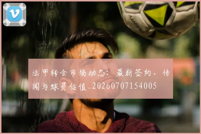 法甲转会市场动态:最新签约、传闻与球员估值_20260707154005