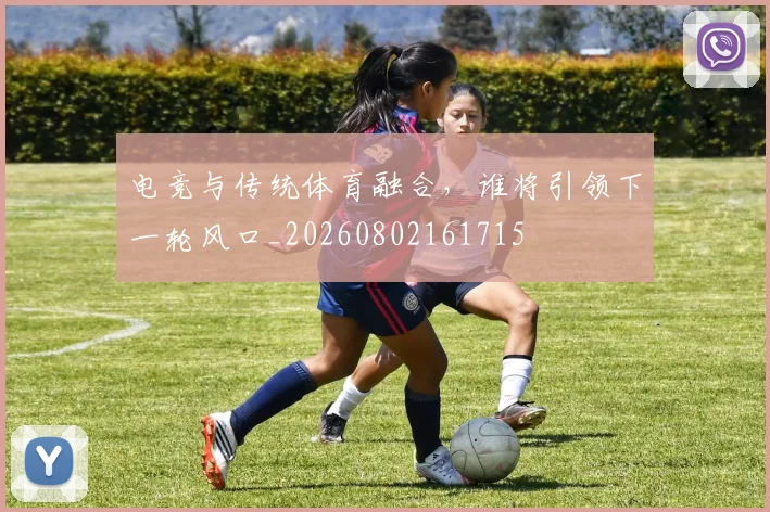 电竞与传统体育融合,谁将引领下一轮风口_20260802161715