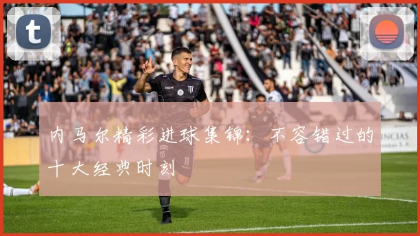 内马尔精彩进球集锦：不容错过的十大经典时刻