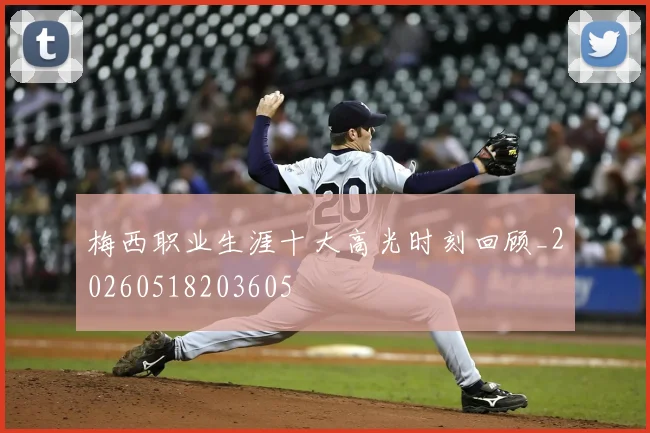 梅西职业生涯十大高光时刻回顾_20260518203605