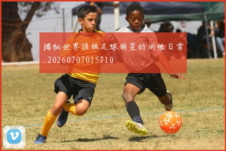 揭秘世界顶级足球明星的训练日常_20260707015710