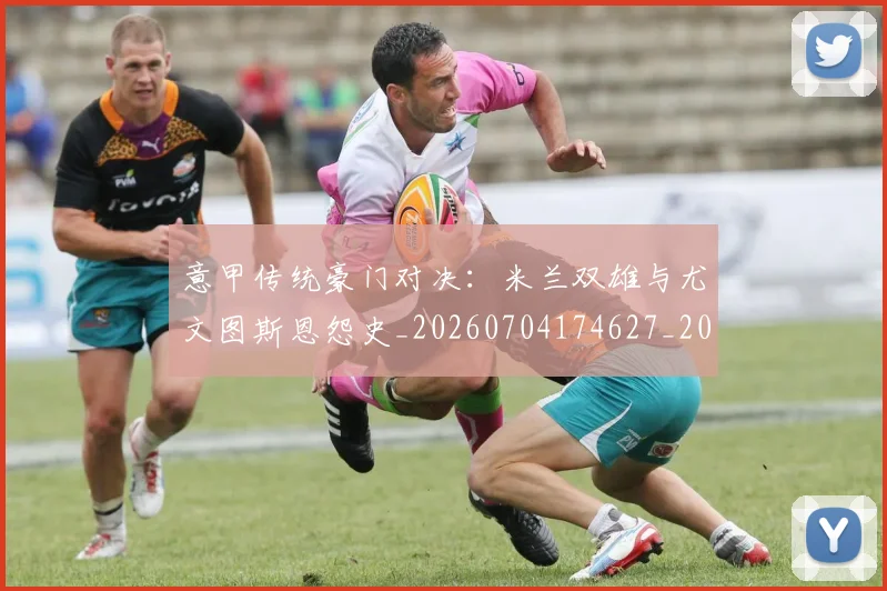 意甲传统豪门对决:米兰双雄与尤文图斯恩怨史_20260704174627_20260724074454