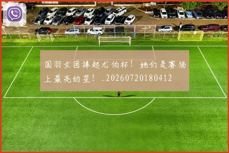国羽女团捧起尤伯杯！她们是赛场上最亮的星！_20260720180412