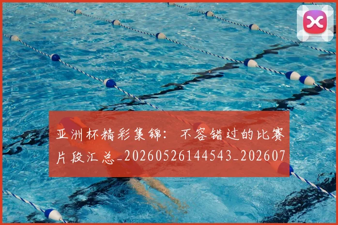 亚洲杯精彩集锦：不容错过的比赛片段汇总_20260526144543_20260703211411_20260717235531