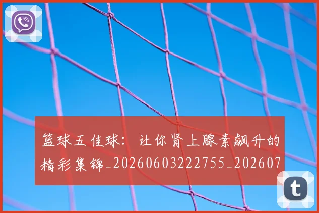 篮球五佳球:让你肾上腺素飙升的精彩集锦_20260603222755_20260708195737