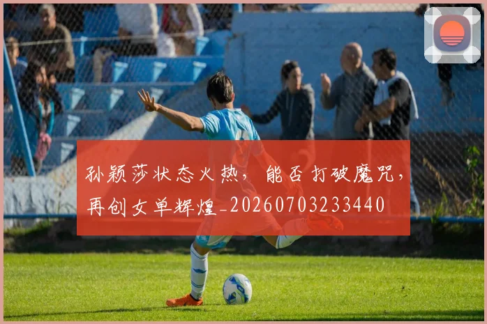 孙颖莎状态火热,能否打破魔咒,再创女单辉煌_20260703233440
