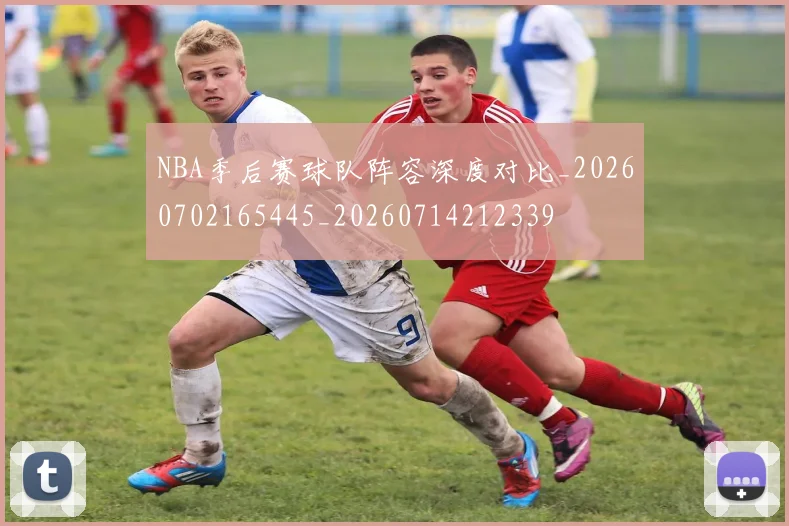 NBA季后赛球队阵容深度对比_20260702165445_20260714212339
