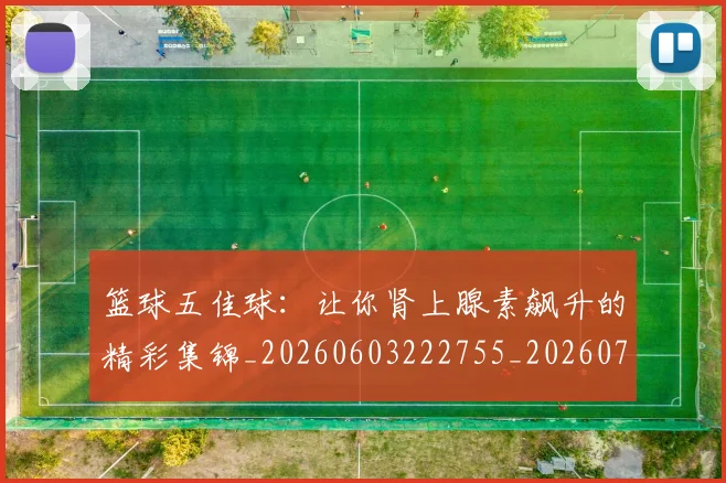 篮球五佳球:让你肾上腺素飙升的精彩集锦_20260603222755_20260708195737