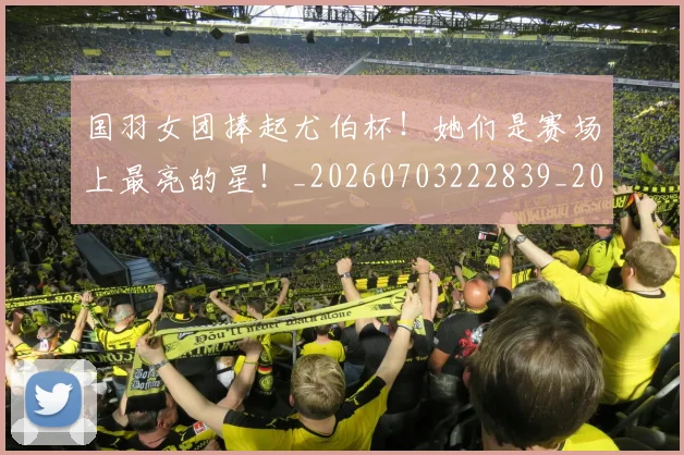 国羽女团捧起尤伯杯！她们是赛场上最亮的星！_20260703222839_20260719161211