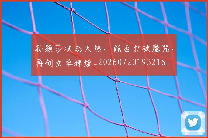 孙颖莎状态火热,能否打破魔咒,再创女单辉煌_20260720193216