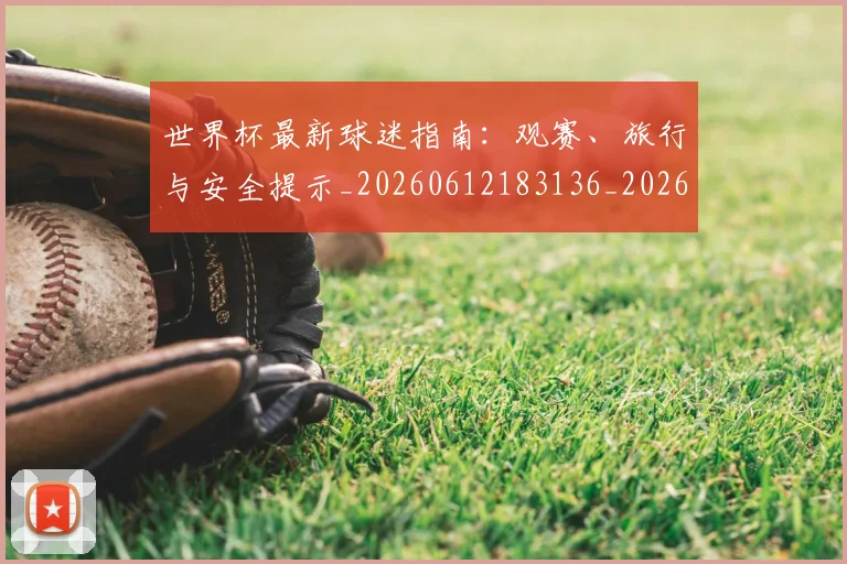 世界杯最新球迷指南:观赛、旅行与安全提示_20260612183136_20260702174655