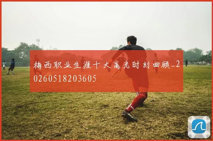 梅西职业生涯十大高光时刻回顾_20260518203605