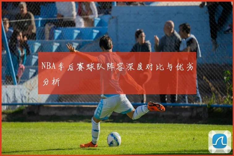 NBA季后赛球队阵容深度对比与优劣分析